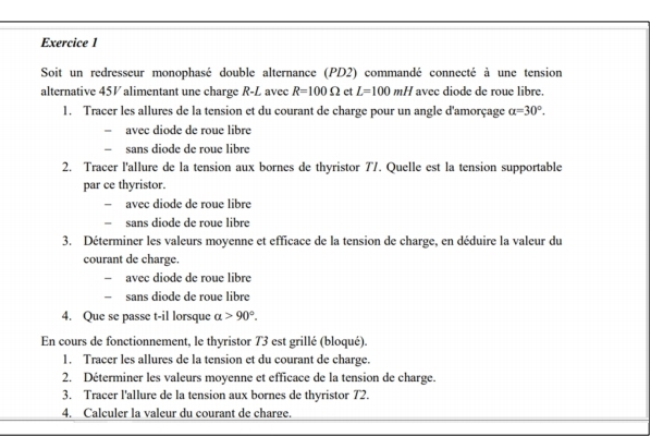 Soit un redresseur monophasé double alternance (PD2) commandé connecté à une tension
alternative 45V alimentant une charge R-L avee R=100Omega et L=100mH avee diode de roue libre.
1. Tracer les allures de la tension et du courant de charge pour un angle d'amorçage alpha =30°.
avec diode de roue libre
sans diode de roue libre
2. Tracer l'allure de la tension aux bornes de thyristor 77. Quelle est la tension supportable
par ce thyristor.
avec diode de roue libre
sans diode de roue libre
3. Déterminer les valeurs moyenne et efficace de la tension de charge, en déduire la valeur du
courant de charge.
avec diode de roue libre
I sans diode de roue libre
4. Que se passe t-il lorsque alpha >90°. 
En cours de fonctionnement, le thyristor 73 est grillé (bloqué).
1. Tracer les allures de la tension et du courant de charge.
2. Déterminer les valeurs moyenne et efficace de la tension de charge.
3. Tracer l'allure de la tension aux bornes de thyristor 72.
4. Calculer la valeur du courant de charge.