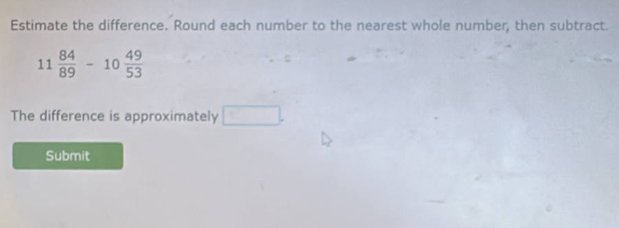 Estimate the difference. Round each number to the nearest whole number, then subtract.
11 84/89 -10 49/53 
The difference is approximately □. 
Submit