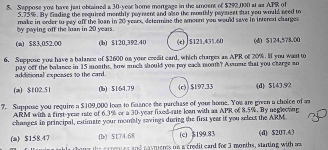 Suppose you have just obtained a 30-year home mortgage in the amount of $292,000 at an APR of
5.75%. By finding the required monthly payment and also the monthly payment that you would need to
make in order to pay off the loan in 20 years, determine the amount you would save in interest charges
by paying off the loan in 20 years.
(a) $83,052.00 (b) $120,392.40 (c) $121,431.60 (d) $124,578.00
6. Suppose you have a balance of $2600 on your credit card, which charges an APR of 20%. If you want to
pay off the balance in 15 months, how much should you pay each month? Assume that you charge no
additional expenses to the card.
(a) $102.51 (b) $164.79 (c) $197.33 (d) $143.92
7. Suppose you require a $109,000 loan to finance the purchase of your home. You are given a choice of an
ARM with a first -year rate of 6.3% or a 30-year fixed-rate loan with an APR of 8.5%. By neglecting
changes in principal, estimate your monthly savings during the first year if you select the ARM.
(a) $158.47 (b) $174.68 (c) $199.83 (d) $207.43
rhows the expenes and payments on a credit card for 3 months, starting with an