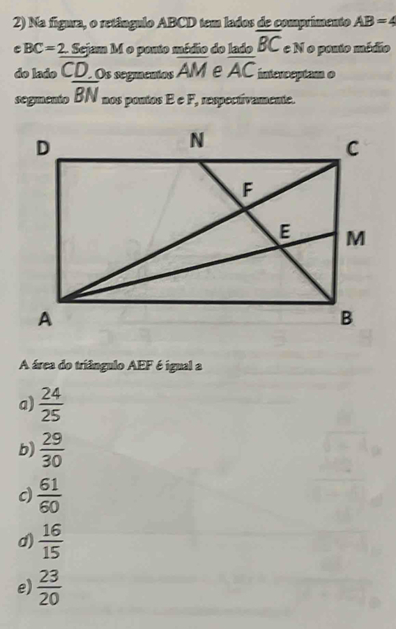 Na figura, o retângulo ABCD tem lados de comprimento AB=4
C BC=2 2. Sejam M o pouto médio do lado overline BC e N o pouto médio
do lado CD.Os segmentos overline AM e overline AC interceptam o
segmento overline BN nos pontos É e F_2 respectivamente.
A área do triângulo AEF é igual a
a)  24/25 
b)  29/30 
c)  61/60 
d)  16/15 
e)  23/20 