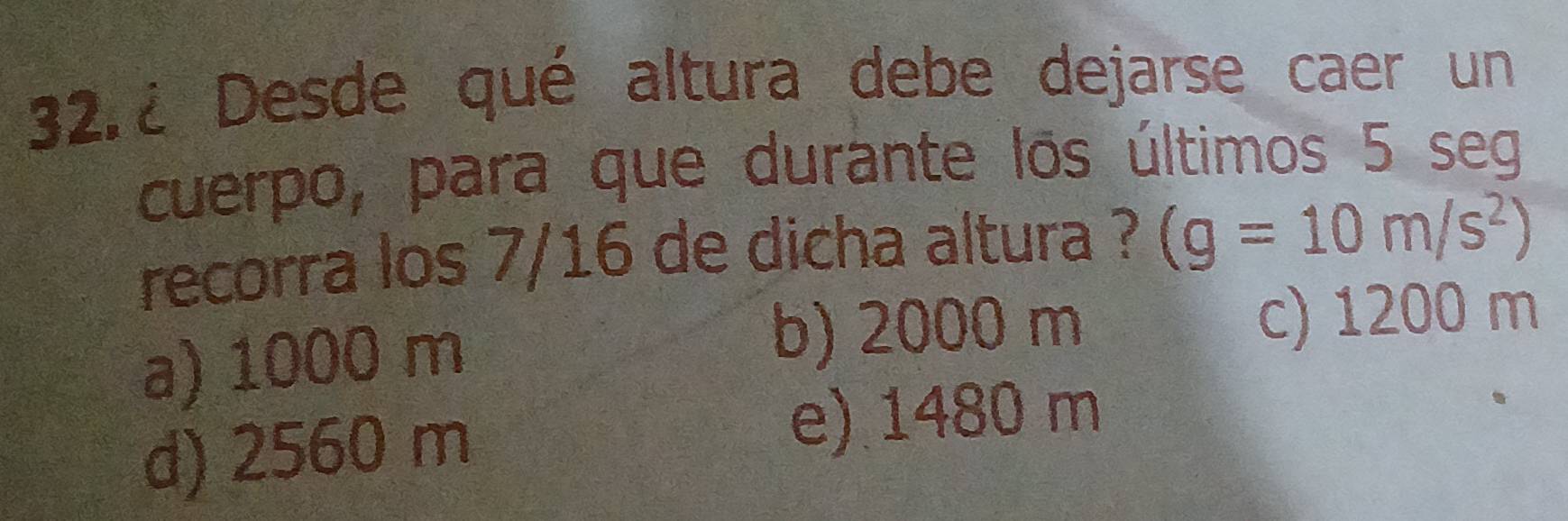 32.¿ Desde qué altura debe dejarse caer un
cuerpo, para que durante los últimos 5 seg
recorra los 7/16 de dicha altura ? (g=10m/s^2)
a) 1000 m
b) 2000 m c) 1200 m
d) 2560 m
e) 1480 m