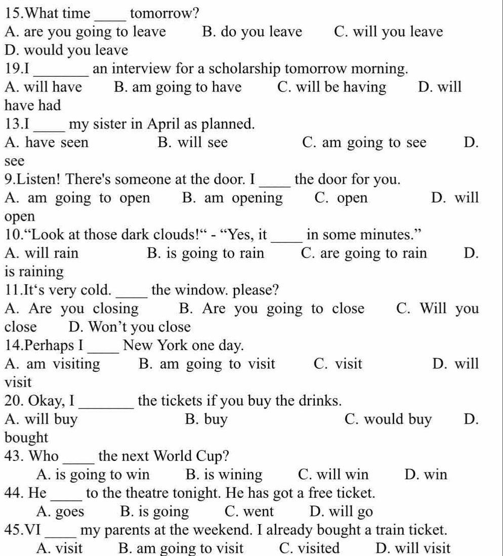 What time tomorrow?
_
A. are you going to leave B. do you leave C. will you leave
D. would you leave
19.I _an interview for a scholarship tomorrow morning.
A. will have B. am going to have C. will be having D. will
have had
13.I _my sister in April as planned.
A. have seen B. will see C. am going to see D.
see
9.Listen! There's someone at the door. I _the door for you.
A. am going to open B. am opening C. open D. will
open
10.“Look at those dark clouds!“ - “Yes, it_ in some minutes.”
A. will rain B. is going to rain C. are going to rain D.
is raining
11.It‘s very cold. _the window. please?
A. Are you closing B. Are you going to close C. Will you
close D. Won’t you close
14.Perhaps I_ New York one day.
A. am visiting B. am going to visit C. visit D. will
visit
20. Okay, I_ the tickets if you buy the drinks.
A. will buy B. buy C. would buy D.
bought
43. Who _the next World Cup?
A. is going to win B. is wining C. will win D. win
44. He _to the theatre tonight. He has got a free ticket.
A. goes B. is going C. went D. will go
45.VI _my parents at the weekend. I already bought a train ticket.
A. visit B. am going to visit C. visited D. will visit