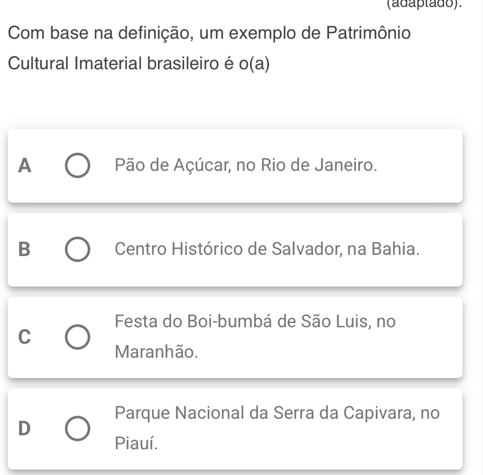 (adaptado).
Com base na definição, um exemplo de Patrimônio
Cultural Imaterial brasileiro é o(a)
A Pão de Açúcar, no Rio de Janeiro.
B Centro Histórico de Salvador, na Bahia.
Festa do Boi-bumbá de São Luis, no
C
Maranhão.
Parque Nacional da Serra da Capivara, no
D
Piauí.