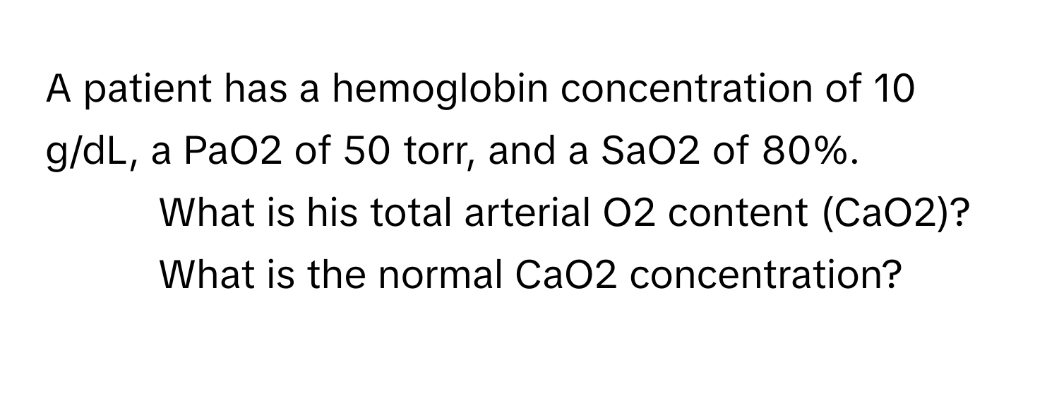 A patient has a hemoglobin concentration of 10 g/dL, a PaO2 of 50 torr, and a SaO2 of 80%. 
1. What is his total arterial O2 content (CaO2)?
2. What is the normal CaO2 concentration?