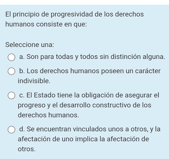 El principio de progresividad de los derechos
humanos consiste en que:
Seleccione una:
a. Son para todas y todos sin distinción alguna.
b. Los derechos humanos poseen un carácter
indivisible.
c. El Estado tiene la obligación de asegurar el
progreso y el desarrollo constructivo de los
derechos humanos.
d. Se encuentran vinculados unos a otros, y la
afectación de uno implica la afectación de
otros.