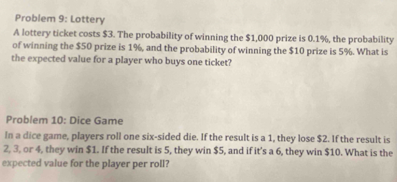 Problem 9: Lottery 
A lottery ticket costs $3. The probability of winning the $1,000 prize is 0.1%, the probability 
of winning the $50 prize is 1%, and the probability of winning the $10 prize is 5%. What is 
the expected value for a player who buys one ticket? 
Problem 10: Dice Game 
In a dice game, players roll one six-sided die. If the result is a 1, they lose $2. If the result is
2, 3, or 4, they win $1. If the result is 5, they win $5, and if it’s a 6, they win $10. What is the 
expected value for the player per roll?