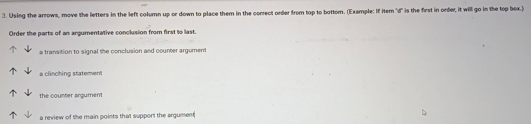 Using the arrows, move the letters in the left column up or down to place them in the correct order from top to bottom. (Example: If item "d" is the first in order, it will go in the top box.) 
Order the parts of an argumentative conclusion from first to last. 
a transition to signal the conclusion and counter argument 
a clinching statement 
the counter argument 
a review of the main points that support the argument