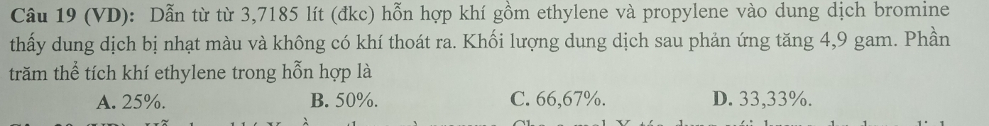 (VD): Dẫn từ từ 3,7185 lít (đkc) hỗn hợp khí gồm ethylene và propylene vào dung dịch bromine
thấy dung dịch bị nhạt màu và không có khí thoát ra. Khối lượng dung dịch sau phản ứng tăng 4,9 gam. Phần
trăm thể tích khí ethylene trong hỗn hợp là
A. 25%. B. 50%. C. 66,67%. D. 33,33%.