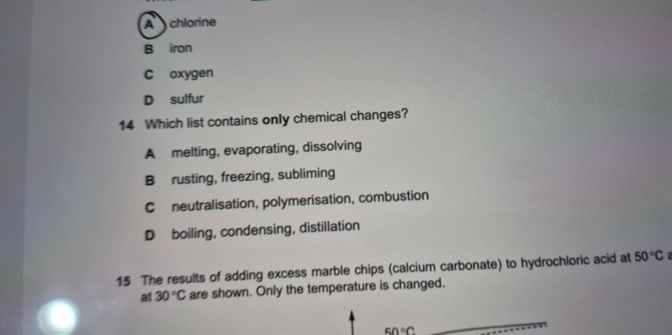 A chlorine
B iron
C oxygen
D sulfur
14 Which list contains only chemical changes?
A melting, evaporating, dissolving
Brusting, freezing, subliming
Cneutralisation, polymerisation, combustion
D boiling, condensing, distillation
15 The results of adding excess marble chips (calcium carbonate) to hydrochloric acid at 50°C
at 30°C are shown. Only the temperature is changed.
50°C
_