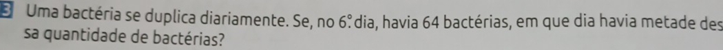 Uma bactéria se duplica diariamente. Se, no 6°. Pdia, havia 64 bactérias, em que dia havia metade des 
sa quantidade de bactérias?