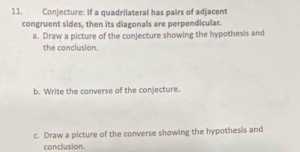 Conjecture: If a quadrilateral has pairs of adjacent 
congruent sides, then its diagonals are perpendicular. 
a. Draw a picture of the conjecture showing the hypothesis and 
the conclusion. 
b. Write the converse of the conjecture. 
c. Draw a picture of the converse showing the hypothesis and 
conclusion.