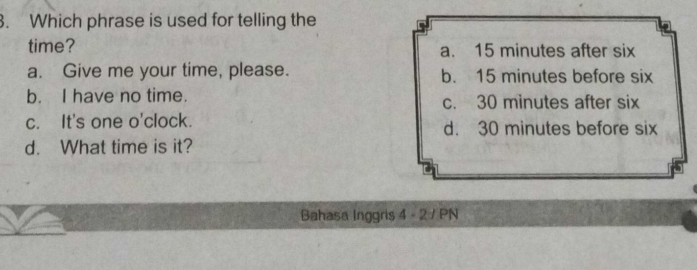 Which phrase is used for telling the
time?
a. 15 minutes after six
a. Give me your time, please. b. 15 minutes before six
b. I have no time.
c. 30 minutes after six
c. It's one o'clock.
d. 30 minutes before six
d. What time is it?
Bahasa Inggris 4 - 2 / PN