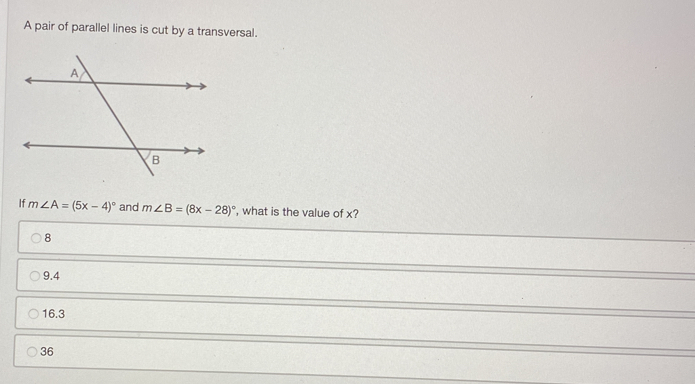 A pair of parallel lines is cut by a transversal.
If m∠ A=(5x-4)^circ  and m∠ B=(8x-28)^circ  , what is the value of x?
8
9.4
16.3
36