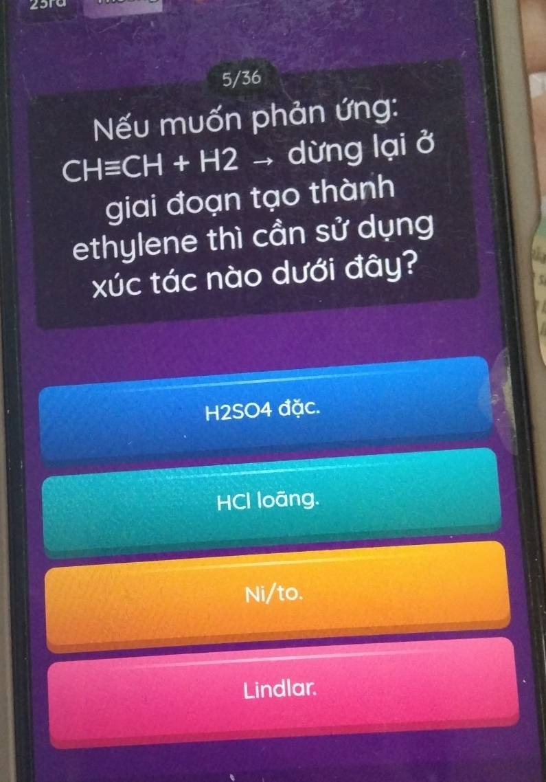 25ra
5/36
Nếu muốn phản ứng:
CHequiv CH+H2 L dừng lại ở
giai đoạn tạo thành
ethylene thì cần sử dụng
xúc tác nào dưới đây?
H2SO4 đặc.
HCl loāng.
Ni/to.
Lindlar.