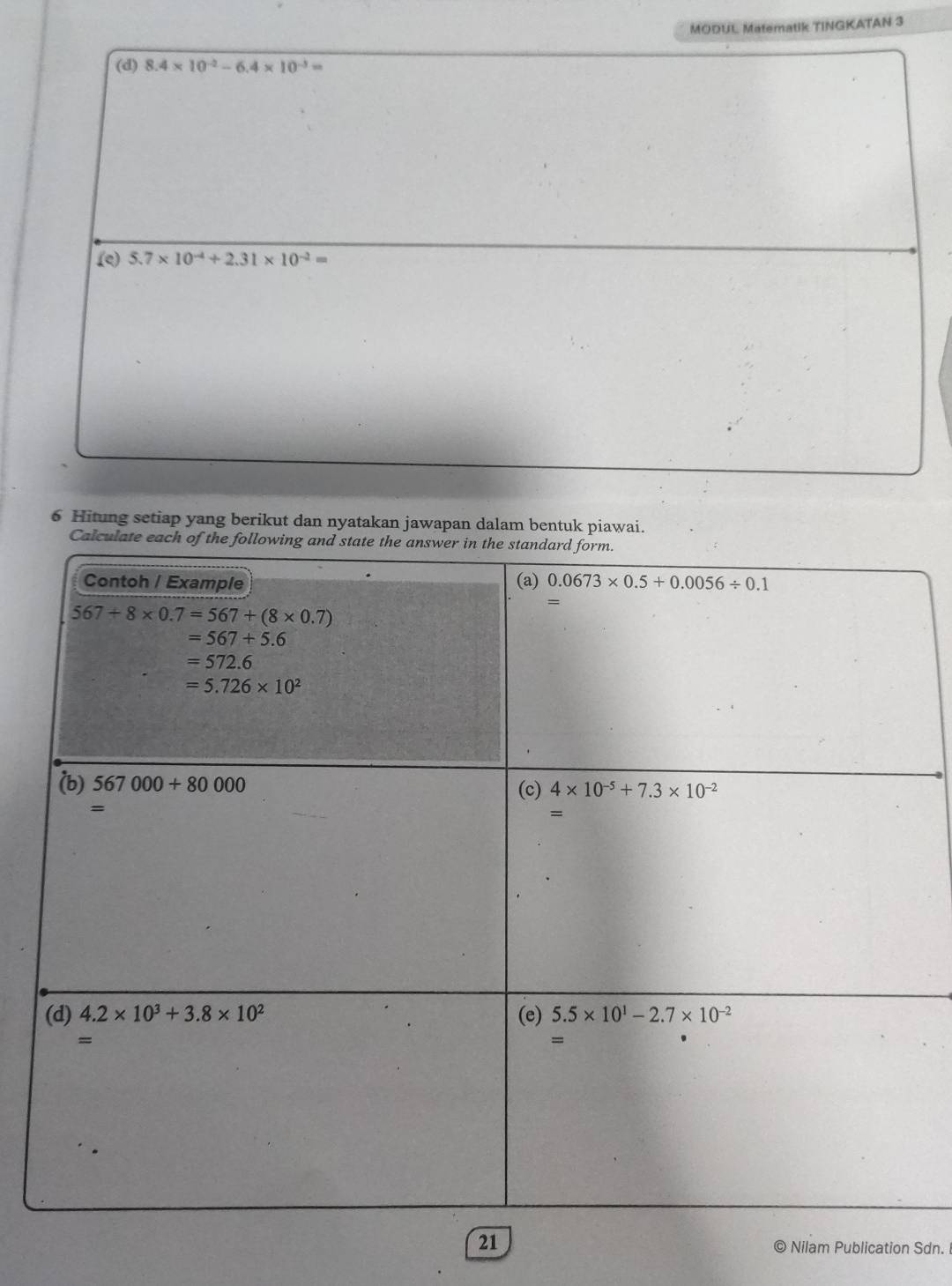 MODUL Matematik TINGKATAN 3
(d) 8.4* 10^(-2)-6.4* 10^(-3)=
(e) 5.7* 10^(-4)+2.31* 10^(-2)=
6 Hitung setiap yang berikut dan nyatakan jawapan dalam bentuk piawai.
Calcu
21 © Nilam Publication Sdn.