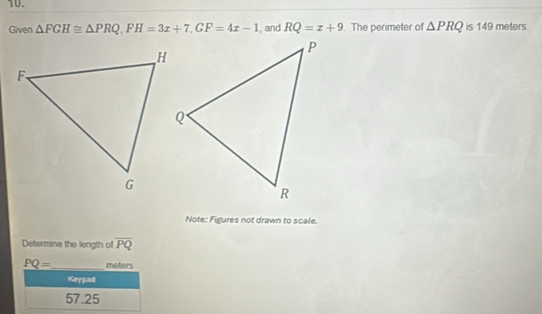 Given △ FGH≌ △ PRQ, FH=3x+7, GF=4x-1 , and RQ=x+9. The perimeter of △ PRQ is 149 meters. 
Note: Figures not drawn to scale. 
Determine the length of overline PQ
PQ= _ meters
Keypad
57.25