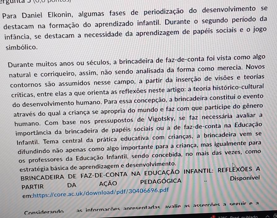 ergunta 5 (0,º ponto 
Para Daniel Elkonin, algumas fases de periodização do desenvolvimento se 
destacam na formação do aprendizado infantil. Durante o segundo período da 
infância, se destacam a necessidade da aprendizagem de papéis sociais e o jogo 
simbólico. 
Durante muitos anos ou séculos, a brincadeira de faz-de-conta foi vista como algo 
natural e corriqueiro, assim, não sendo analisada da forma como merecia. Novos 
contornos são assumidos nesse campo, a partir da inserção de visões e teorias 
críticas, entre elas a que orienta as reflexões neste artigo: a teoria histórico-cultural 
do desenvolvimento humano. Para essa concepção, a brincadeira constitui o evento 
através do qual a criança se apropria do mundo e faz com que participe do gênero 
humano. Com base nos pressupostos de Vigotsky, se faz necessária avaliar a 
importância da brincadeira de papéis sociais ou a de faz-de-conta na Educação 
Infantil. Tema central da prática educativa com crianças, a brincadeira vem se 
difundindo não apenas como algo importante para a criança, mas igualmente para 
os professores da Educação Infantil, sendo concebida, no mais das vezes, como 
estratégia básica de aprendizagem e desenvolvimento. 
BRINCADEIRA DE FAZ-DE-CONTA NA EDUCAÇÃO INFANTIL: REFLEXÕES A 
PARTIR DA AçãO PEDAGÓGICA Disponível 
em:https:/core.ac.uk/download/pdf/30406696.pdf 
Considerando as informações apresentadas, avalie as asserções a seguir e a