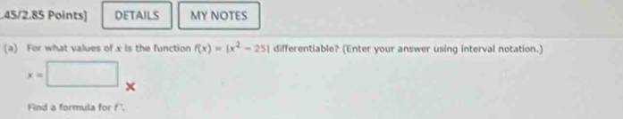 DETAILS MY NOTES 
(a) For what values of x is the function f(x)=|x^2-25| differentiable? (Enter your answer using interval notation.)
x=□^ 
Find a formula for P.