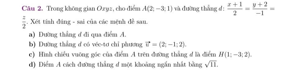 Trong không gian Oxyz, cho điểm A(2;-3;1) và đường thẳng d:  (x+1)/2 = (y+2)/-1 =
 z/2 . Xét tính đúng - sai của các mệnh đề sau. 
a) Đường thẳng d đi qua điểm A. 
b) Đường thẳng d có véc-tơ chỉ phương vector u=(2;-1;2). 
c) Hình chiếu vuông góc của điểm A trên đường thẳng d là điểm H(1;-3;2). 
d) Điểm A cách đường thẳng d một khoảng ngắn nhất bằng sqrt(11).