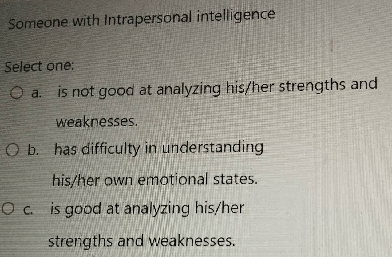 Someone with Intrapersonal intelligence
Select one:
a. is not good at analyzing his/her strengths and
weaknesses.
b. has difficulty in understanding
his/her own emotional states.
c. is good at analyzing his/her
strengths and weaknesses.