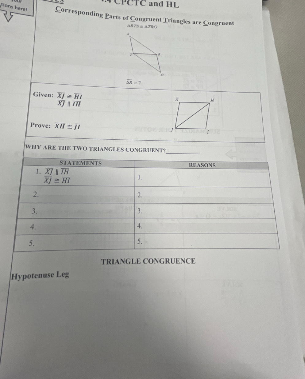 CPCTC and HL 
tions here! Corresponding Parts of Congruent Triangles are Congruent
△ RTS≌ △ TRG
overline SR≌ ? 
Given: overline XJ≌ overline HI
overline XJparallel overline IH
Prove: overline XH≌ overline JI
_ 
WHY ARE THE TWO TRIANGLES CONGRUENT? 
STATEMENTS REASONS 
1. overline XJparallel overline IH
overline XJ≌ overline HI
1. 
2. 
2. 
3. 
3. 
4. 
4. 
5. 
5. 
TRIANGLE CONGRUENCE 
Hypotenuse Leg