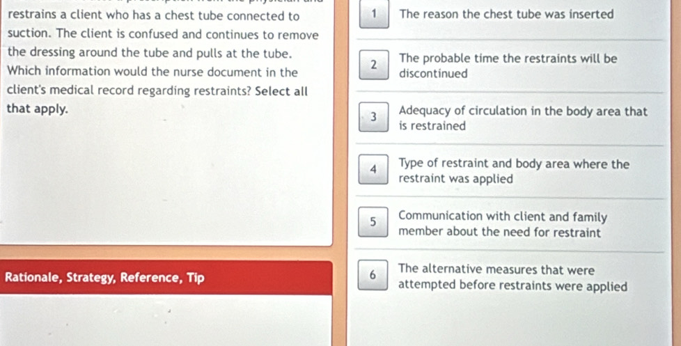 restrains a client who has a chest tube connected to 1 The reason the chest tube was inserted 
suction. The client is confused and continues to remove 
the dressing around the tube and pulls at the tube. 
Which information would the nurse document in the 2 The probable time the restraints will be 
discontinued 
client's medical record regarding restraints? Select all 
that apply. 3 Adequacy of circulation in the body area that 
is restrained 
4 Type of restraint and body area where the 
restraint was applied 
5 Communication with client and family 
member about the need for restraint 
The alternative measures that were 
Rationale, Strategy, Reference, Tip 6 attempted before restraints were applied