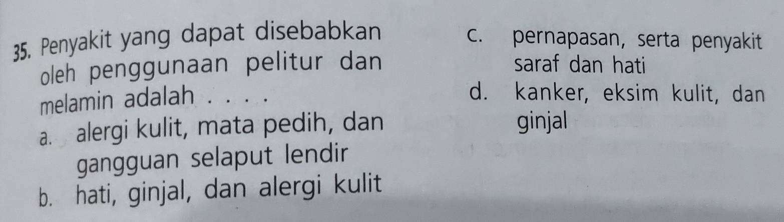 Penyakit yang dapat disebabkan
c. pernapasan, serta penyakit
oleh penggunaan pelitur dan saraf dan hati
melamin adalah . . .
d. kanker, eksim kulit, dan
a. alergi kulit, mata pedih, dan ginjal
gangguan selaput lendir
b. hati, ginjal, dan alergi kulit