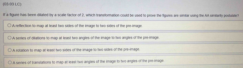 (03.03 LC)
If a figure has been dilated by a scale factor of 2, which transformation could be used to prove the figures are similar using the AA similarity postulate?
A reflection to map at least two sides of the image to two sides of the pre-image.
A series of dilations to map at least two angles of the image to two angles of the pre-image.
A rotation to map at least two sides of the image to two sides of the pre-image.
A series of translations to map at least two angles of the image to two angles of the pre-image.