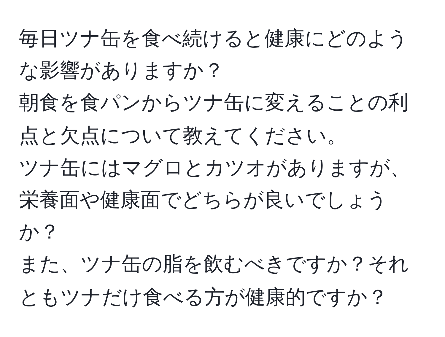 毎日ツナ缶を食べ続けると健康にどのような影響がありますか？  
朝食を食パンからツナ缶に変えることの利点と欠点について教えてください。  
ツナ缶にはマグロとカツオがありますが、栄養面や健康面でどちらが良いでしょうか？  
また、ツナ缶の脂を飲むべきですか？それともツナだけ食べる方が健康的ですか？