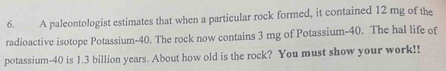 A paleontologist estimates that when a particular rock formed, it contained 12 mg of the 
radioactive isotope Potassium- 40. The rock now contains 3 mg of Potassium- 40. The hal life of 
potassium- 40 is 1.3 billion years. About how old is the rock? You must show your work!!