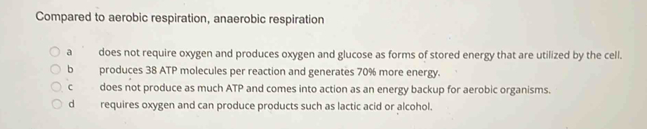 Compared to aerobic respiration, anaerobic respiration
a does not require oxygen and produces oxygen and glucose as forms of stored energy that are utilized by the cell.
b produces 38 ATP molecules per reaction and generates 70% more energy.
c does not produce as much ATP and comes into action as an energy backup for aerobic organisms.
d requires oxygen and can produce products such as lactic acid or alcohol.