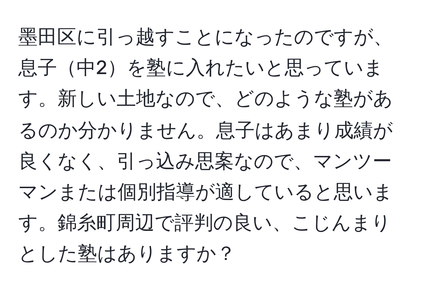 墨田区に引っ越すことになったのですが、息子中2を塾に入れたいと思っています。新しい土地なので、どのような塾があるのか分かりません。息子はあまり成績が良くなく、引っ込み思案なので、マンツーマンまたは個別指導が適していると思います。錦糸町周辺で評判の良い、こじんまりとした塾はありますか？