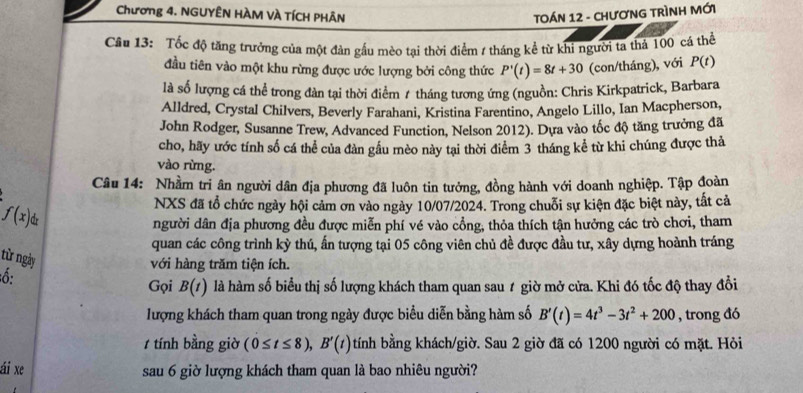 Chương 4. NGUYÊN HÀM VÀ TÍCH PHÂN  TOÁN 12 - CHươNG TRÌNH MỚi
Câu 13: Tốc độ tăng trưởng của một đản gầu mèo tại thời điểm / tháng kể từ khi người ta thả 100 cá thể
đầu tiên vào một khu rừng được ước lượng bởi công thức P'(t)=8t+30 (con/tháng), với P(t)
là số lượng cá thể trong đàn tại thời điểm 7 tháng tương ứng (nguồn: Chris Kirkpatrick, Barbara
Alldred, Crystal Chilvers, Beverly Farahani, Kristina Farentino, Angelo Lillo, Ian Macpherson,
John Rodger, Susanne Trew, Advanced Function, Nelson 2012). Dựa vào tốc độ tăng trưởng đã
cho, hãy ước tính số cá thể của đàn gầu mèo này tại thời điểm 3 tháng kể từ khi chúng được thả
vào rừng.
Câu 14: Nhầm tri ân người dân địa phương đã luôn tin tưởng, đồng hành với doanh nghiệp. Tập đoàn
fbeginpmatrix xendpmatrix dx
NXS đã tổ chức ngày hội cảm ơn vào ngày 10/07/2024. Trong chuỗi sự kiện đặc biệt này, tất cả
người dân địa phương đều được miễn phí vé vào cổng, thỏa thích tận hưởng các trò chơi, tham
quan các công trình kỳ thú, ấn tượng tại 05 công viên chủ đề được đầu tư, xây dựng hoành tráng
từ ngày
với hàng trăm tiện ích.
ố:
Gọi B(t) là hàm số biểu thị số lượng khách tham quan sau 1 giờ mở cửa. Khi đó tốc độ thay đổi
lượng khách tham quan trong ngày được biểu diễn bằng hàm số B'(t)=4t^3-3t^2+200 , trong đó
/ tính bằng giờ (0≤ t≤ 8),B'(t) tính bằng khách/giờ. Sau 2 giờ đã có 1200 người có mặt. Hỏi
ái xe sau 6 giờ lượng khách tham quan là bao nhiêu người?