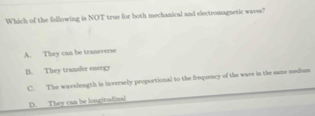 Which of the following is NOT true for both mechanical and electromagnetic waves?
A. They can be transverse
B. They transfer energy
C. The wavelength is inversely proportional to the frequency of the wave in the same medium
D. They can be longitudinal