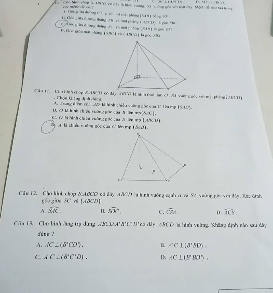 SC⊥ (ABCD) D. overline SD⊥ (ABCD)
Cho hình chóp S.A#CD có đây là hình vuông, St vuông góc với mặt đây. Mệnh đề nào sai trong
các mệnh để sau?
A. Góc giữa đường thắng BC và mặt phẳng (SAB) bằng 90°
B. Góc giữa đường thắng SB và mặt phẳng (ABCD) là gốc SBC
Gốc giữa đường thắng SC và mặt phẳng (SAB) là gộc BSC
D. Góc giữa mặt pháng (SBC) và (ABCD) là góc SBA
Câu 11. Cho hình chóp S. ABCD có đây ABCD là hình thoi tâm O, SA vuông góc với mặt phẳng(ABCD)
Chọn khẳng định đủng:
A. Trung điểm của AD là hình chiếu vuỡng góc của C lên mp (SAD).
B. O là hình chiếu vuông góc của B lên mp(SAC).
C. O là hình chiếu vuông góc của S lên mp (ABCD)
D. A là chiếu vuông góc của C lên mp (SAB).
Câu 12. Cho hình chóp S. ABCD có đây ABCD là hình vuông cạnh a và SA vuông góc với đây. Xác định
góc giữa SC và (ABCD). 
A. widehat SAC. B. widehat SOC. C. widehat CSA. D. widehat ACS. 
Câu 13. Cho hình lăng trụ đứng ABCD.A'B'C'D' có đây ABCD là hình vuông. Khẳng định nào sau đây
dúng ?
A. AC⊥ (B'CD'). B. A'C⊥ (B'BD).
C. A'C⊥ (B'C'D). D. AC⊥ (B'BD').