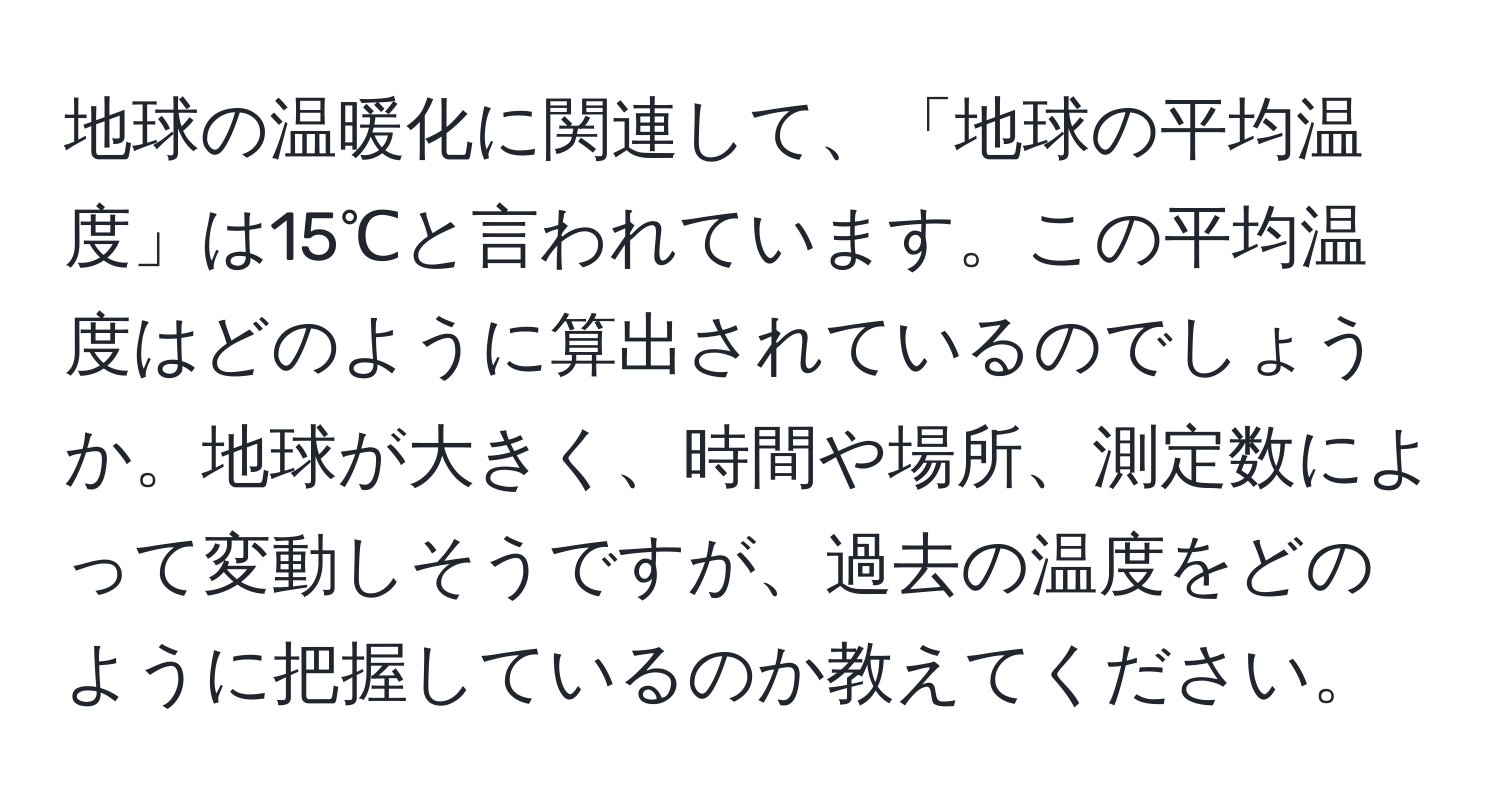 地球の温暖化に関連して、「地球の平均温度」は15℃と言われています。この平均温度はどのように算出されているのでしょうか。地球が大きく、時間や場所、測定数によって変動しそうですが、過去の温度をどのように把握しているのか教えてください。