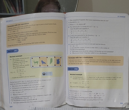 1T Forsules
FTP Mbs T
] :She completes 9 squares. How many matchaticka dows she uae?
§ ühen n=11 what is  
Formulas with two operations
to wark sot tso coad he i son the farrmr a h . n goame quee a fand eart of £8000 ploa 55 per capy to prins o local bistory book . # Finé Mifn=4
C=34+6
16 The fornala for C in terns ofs is Copy the table and corsplete it.
two opocations are nccossary. First we reost 
Te fed the volay of C when  aere C in the nambor of is it caste to prist io beak. C=(ax)+5=
grcle t by 2000, and socondly we mast and the rewait to 2004 =20x
1 1 s and a ars conmected by the formula q=6p-4
|re-=△ t,C-bh,C-h(t)|+|x||o| Copy the table and cemrplons it
-1000+1000
Zhing this frmmule. the roet he prioting 2000 beoks is (15000 -15000
13 A bacyle mandectorer bays in tyres and ases the drle
N=2c+11
s caln late the nusdes of ty res to order when s is the munher .
der  e be assombled 
Exercise 17
a Fow mmary is res should be ardered if 50 bizydes ome to he assewhdad?
b Why do you think 10 has been added to so in the fammuls?
Worked example
Formulas with two subatitutions
The a amber ofdrowing p (N) eaclled to gn up
T the previeas ea ernse wo had to sabahtute a value for one lester on the right hand site
a pirturs le given he the forwak N=2a+2
an rgerred an the right t a nd sid a . or fed the valse of the lottor on the left-hand side. Ts. the neet exerise tws sobstitatiane
Hew mssy pira aro need to ple up 6 inctares?
Exercise 175
N=3q+2
q=5,N-2* 5=5 3g i sbork Worked example
=10+2
_
∴ 22 pima oos meeded to piα up δ picturea. - 2         
Use the foresla A -1< n, where A mn² is the area of a restangle of eaghk i ce and
breadsh kem, to tat the assa of a remaagle that is fon long and i-on wide.
Use the faevals no pés up o pictères, la aníwer questions I ja B.  N=3y+2 , which grees the suier of paas neeted.
PI=P and b=5,A=5* 6
1 Hew mas pina are needed to pin up it pleture ? A- * b
=40
13 pictares are pinned upp how mey goous ane uxed
The ares of the rectsngle s 40m^2
Hew masy pizs are used to pin up a srgle pistare?
Un the formad a A= x|
4 II_g=5 what is M?
I=3
S What is iV whsen Sari is making a matzhatick pattern. If she completes e squares she q=117 i=4 and ard y=2 3 c=3 , b=3t
b=5 4 L=44
5 a sotaagle n 22 cm laag and 6cra wide. Fine its area aré △ -1?
Use this formula te anower graestions to  seads lif aatchstices, where M=4n+5 4 Fad the area of a restorels rammaring 20wee by 35 ===
6 Hew nazy matchatiska does Sari nooó to camrpleto @ square''
30°
308