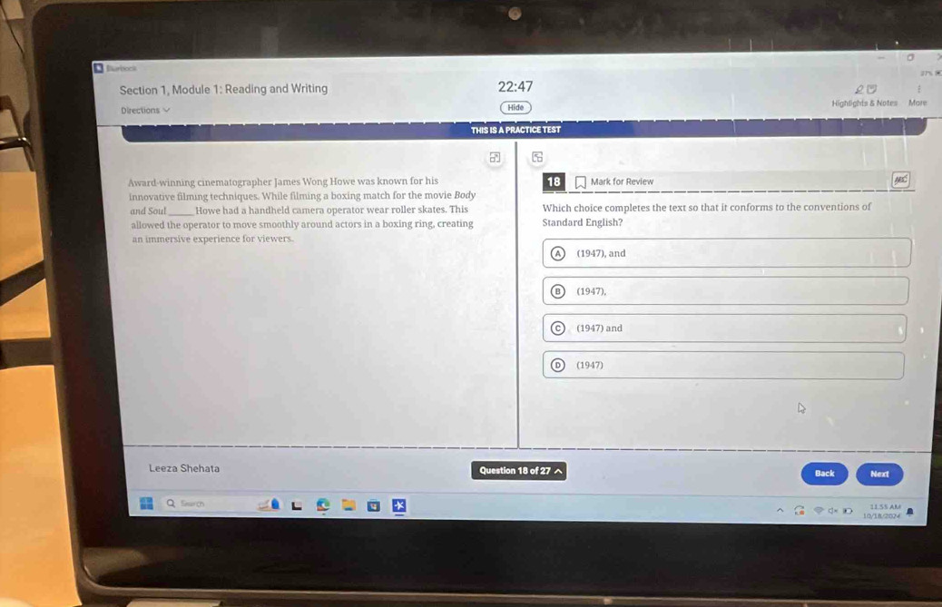 Sarbocs
1 ?
Section 1, Module 1: Reading and Writing 22:47 
Directions Hide Highlights & Notes More
THIS IS A PRACTICE TEST
Award-winning cinematographer James Wong Howe was known for his 18
innovative filming techniques. While filming a boxing match for the movie Body Mark for Review AC
and Soul_ Howe had a handheld camera operator wear roller skates. This Which choice completes the text so that it conforms to the conventions of
allowed the operator to move smoothly around actors in a boxing ring, creating Standard English?
an immersive experience for viewers.
A) (1947), and
B (1947),
C) (1947) and
D) (1947)
Leeza Shehata Question 18 of 27 ^ Back Next
QSawr(h
10/18/2024 11.55 AM