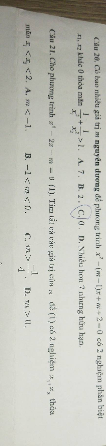 Có bao nhiêu giá trị m nguyên dương để phương trình x^2-(m-1)x+m+2=0 có 2 nghiệm phân biệt
x1, x2 khác 0 thỏa mãn frac 1(x_1)^2+frac 1(x_2)^2>1. A. 7. B. 2. C. 0. D. Nhiều hơn 7 nhưng hữu hạn.
Câu 21. Cho phương trình x^2-2x-m=0 (1). Tìm tất cả các giá trị của để (1) có 2 nghiệm x_1, x_2 thỏa
mãn x_1 <2</tex> . A. m . B. -1 . C. m> (-1)/4 . D. m>0.