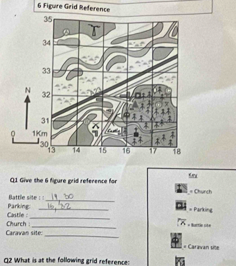 Figure Grid Reference 
Key 
Q1 Give the 6 figure grid reference for 
= Church 
Battle site : :_ 
Parking:_ 
= Parking 
Castle :_ 
Church : _Battle site 
_ 
Caravan site: 
= Caravan site 
Q2 What is at the following grid reference: