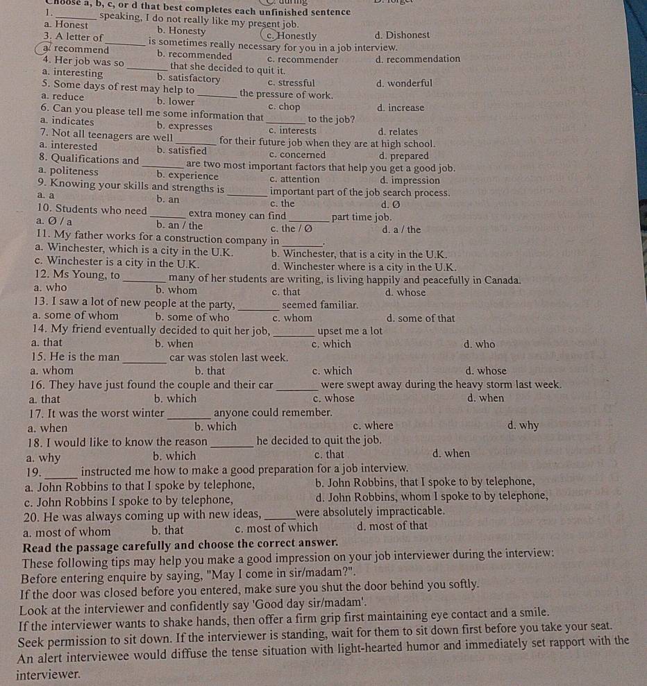 Choose a, b, c, or d that best completes each unfinished sentence
1._ speaking, I do not really like my present job.
a. Honest b. Honesty c. Honestly d. Dishonest
3. A letter of_ is sometimes really necessary for you in a job interview.
a recommend b. recommended c. recommender d. recommendation
4. Her job was so _that she decided to quit it.
a. interesting b. satisfactory c. stressful d. wonderful
5. Some days of rest may help to_ the pressure of work.
a. reduce b. lower c. chop d. increase
6. Can you please tell me some information that to the job?
a. indicates b. expresses _c. interests d. relates
7. Not all teenagers are well _for their future job when they are at high school.
a. interested b. satisfied c. concerned d. prepared
8. Qualifications and _are two most important factors that help you get a good job.
a. politeness b. experience c. attention d. impression
9. Knowing your skills and strengths is _important part of the job search process.
a. a b. an c. the d. Ø
10. Students who need _extra money can find part time job.
a. Ø / a b. an / the c. the / O d. a / the
11. My father works for a construction company in .
a. Winchester, which is a city in the U.K. b. Winchester, that is a city in the U.K.
c. Winchester is a city in the U.K. d. Winchester where is a city in the U.K.
12. Ms Young, to _many of her students are writing, is living happily and peacefully in Canada.
a. who b. whom c. that d. whose
13. I saw a lot of new people at the party, _seemed familiar.
a. some of whom b. some of who c. whom d. some of that
14. My friend eventually decided to quit her job, _upset me a lot
a. that b. when c. which d. who
_
15. He is the man car was stolen last week.
a. whom b. that c. which d. whose
16. They have just found the couple and their car_ were swept away during the heavy storm last week.
a. that b. which c. whose d. when
17. It was the worst winter _anyone could remember.
a. when b. which c. where d. why
18. I would like to know the reason _he decided to quit the job.
a. why b. which c. that d. when
_
19. instructed me how to make a good preparation for a job interview.
a. John Robbins to that I spoke by telephone, b. John Robbins, that I spoke to by telephone,
c. John Robbins I spoke to by telephone, d. John Robbins, whom I spoke to by telephone,
20. He was always coming up with new ideas, _were absolutely impracticable.
a. most of whom b. that c. most of which d. most of that
Read the passage carefully and choose the correct answer.
These following tips may help you make a good impression on your job interviewer during the interview:
Before entering enquire by saying, "May I come in sir/madam?".
If the door was closed before you entered, make sure you shut the door behind you softly.
Look at the interviewer and confidently say 'Good day sir/madam'.
If the interviewer wants to shake hands, then offer a firm grip first maintaining eye contact and a smile.
Seek permission to sit down. If the interviewer is standing, wait for them to sit down first before you take your seat.
An alert interviewee would diffuse the tense situation with light-hearted humor and immediately set rapport with the
interviewer.