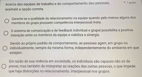 Acerca das equipes de trabalho e do comportamento das pessoas, 1 ponto
assinale a opção correta.
Garante-se a qualidade do relacionamento na equipe quando pelo menos alguns dos
membros do grupo possuem competência interpessoal inata.
O sistema de comunicação e de feedback individual e grupal possibilita a positiva
interação entre os membros da equipe e viabiliza a sinergia.
Devido ao próprio padrão de comportamento, as pessoas agem, em grupo ou
individualmente, sempre da mesma forma, independentemente do ambiente em que
estejam.
Em razão de sua vivência em sociedade, os indivíduos são capazes não só de
prever, mas também de interpretar as reações das outras pessoas, o que impede
que haja distorções no relacionamento. interpessoal nos grupos.