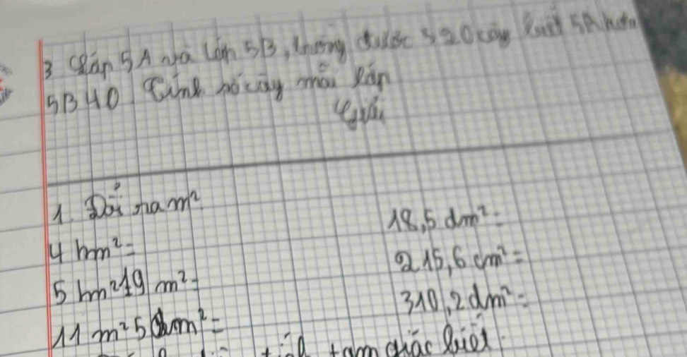 Clan 5A Na Con 5B, thang dude sao can But SAhd
sB0 Zhe hócag mái Ràn
1. oi nam^2
18,5dm^2=
4hm^2=
5bm^219m^2=
215,6cm^2=
310,2dm^2=
11m^250m^2=
ad tam quāo Bio