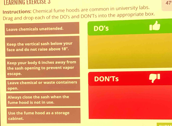 LarnINg ExÉrCIse 3 
47 
Instructions: Chemical fume hoods are common in university labs. 
Drag and drop each of the DO’s and DON’Ts into the appropriate box. 
Leave chemicals unattended. DO's 
Keep the vertical sash below your 
face and do not raise above 18''. 
Keep your body 6 inches away from 
the sash opening to prevent vapor 
escape. 
Leave chemical or waste containers DON’Ts 
open. 
Always close the sash when the 
fume hood is not in use. 
Use the fume hood as a storage 
cabinet.