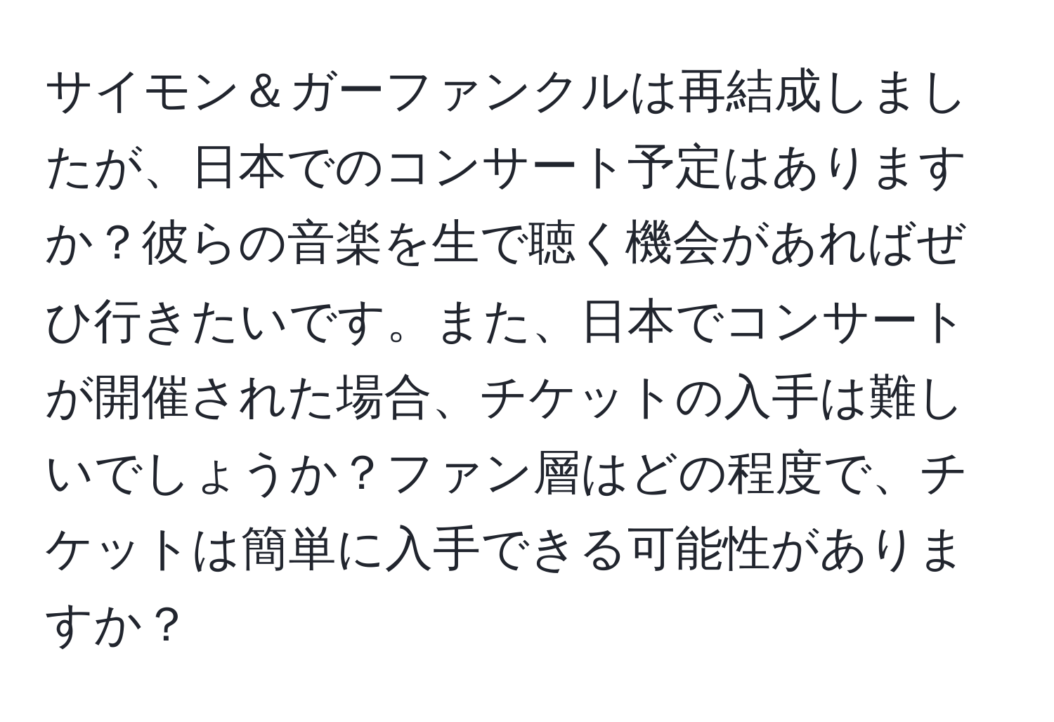 サイモン＆ガーファンクルは再結成しましたが、日本でのコンサート予定はありますか？彼らの音楽を生で聴く機会があればぜひ行きたいです。また、日本でコンサートが開催された場合、チケットの入手は難しいでしょうか？ファン層はどの程度で、チケットは簡単に入手できる可能性がありますか？