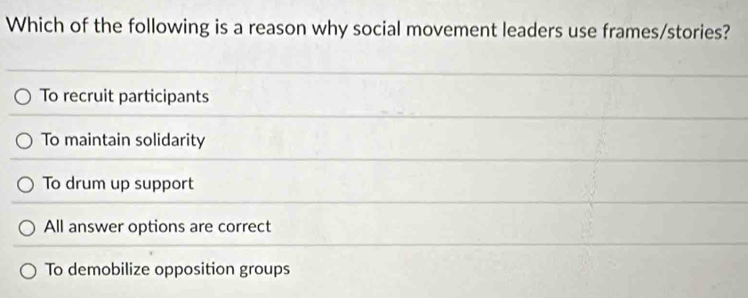 Which of the following is a reason why social movement leaders use frames/stories?
To recruit participants
To maintain solidarity
To drum up support
All answer options are correct
To demobilize opposition groups