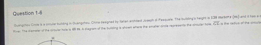 Guangzhou Circle is a circular building in Guangzhou, China designed by Italian architect Joseph di Pasquale. The building's height is 138 meters (M) and it has a c 
River. The diameter of the circular hole is 48 m. A diagram of the building is shown where the smaller circle represents the circular hole, overline GLis the radius of the circula
H