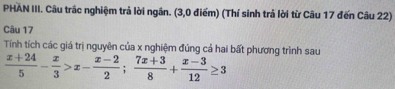 PHAN III. Câu trấc nghiệm trả lời ngân. (3,0 điểm) (Thí sinh trả lời từ Câu 17 đến Câu 22) 
Câu 17 
Tính tích các giá trị nguyên của x nghiệm đúng cả hai bất phương trình sau
 (x+24)/5 - x/3 >x- (x-2)/2 ;  (7x+3)/8 + (x-3)/12 ≥ 3