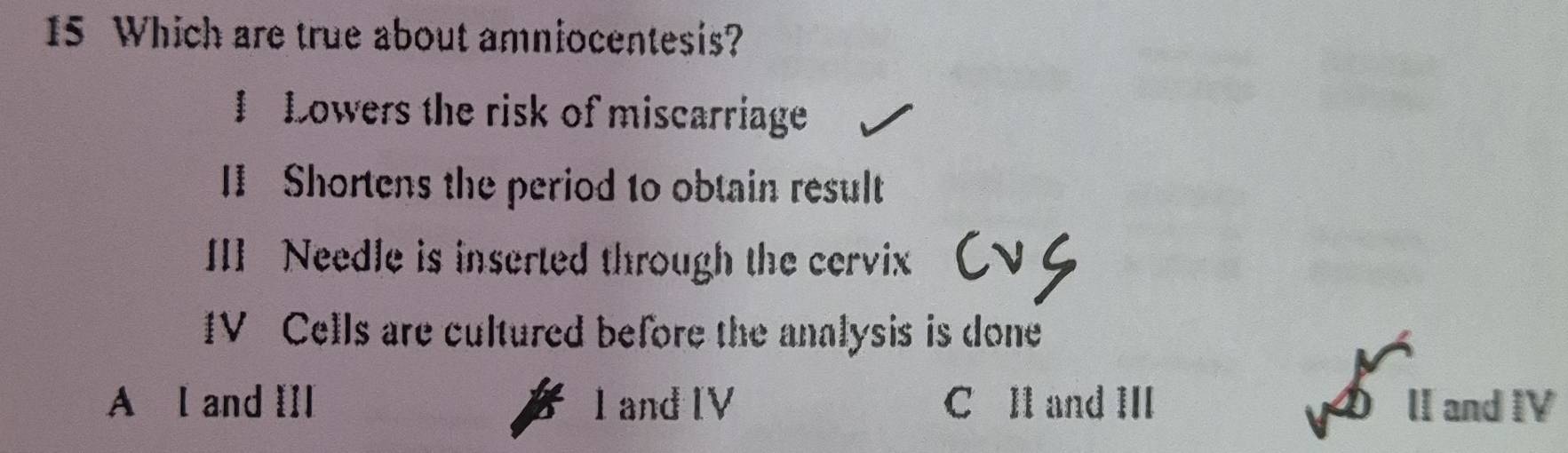 Which are true about amniocentesis?
I Lowers the risk of miscarriage
II Shortens the period to obtain result
III Needle is inserted through the cervix
IV Cells are cultured before the analysis is done
A l and I]I 1 and [V C Il and III lI and IV