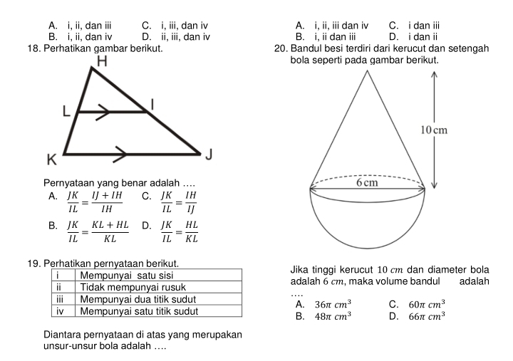 A. i, ii, dan iii C. i, iii, dan iv A. i, ii, iii dan iv C. i dan iii
B. i, ii, dan iv D. ii, iii, dan iv B. i, i dan ⅲ D. i dan ii
20. Bandul besi terdiri dari kerucut dan setengah
bola seperti pada gambar berikut.
Pernyataan yang benar adalah ....
A.  JK/IL = (IJ+IH)/IH  C.  JK/IL = IH/IJ 
B.  JK/IL = (KL+HL)/KL  D.  JK/IL = HL/KL 
19. Perhatikan pernyataan berikut.Jika tinggi kerucut 10 cm dan diameter bola
adalah 6 cm, maka volume bandul adalah
A. 36π cm^3 C. 60π cm^3
B. 48π cm^3 D. 66π cm^3
Diantara pernyataan di atas yang merupakan
unsur-unsur bola adalah ....